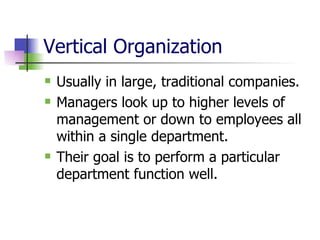 Vertical Organization Usually in large, traditional companies. Managers look up to higher levels of management or down to employees all within a single department. Their goal is to perform a particular department function well. 