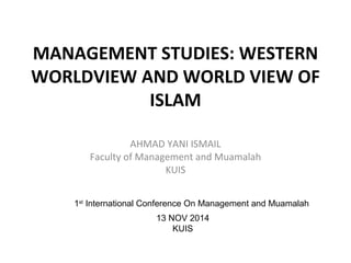 MANAGEMENT STUDIES: WESTERN 
WORLDVIEW AND WORLD VIEW OF 
ISLAM 
AHMAD YANI ISMAIL 
Faculty of Management and Muamalah 
KUIS 
1st International Conference On Management and Muamalah 
13 NOV 2014 
KUIS 
 