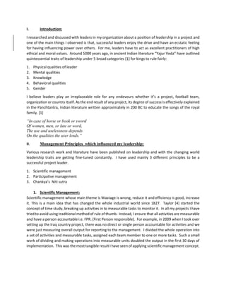 I. Introduction:
I researched and discussed with leaders in my organization about a position of leadership in a project and
one of the main things I observed is that, successful leaders enjoy the drive and have an ecstatic feeling
for having influencing power over others. For me, leaders have to act as excellent practitioners of high
ethical and moral values. Around 5000 years ago, in ancient Indian literature “Yajur Veda” have outlined
quintessential traits of leadership under 5 broad categories [1] for kings to rule fairly:
1. Physical qualities of leader
2. Mental qualities
3. Knowledge
4. Behavioral qualities
5. Gender
I believe leaders play an irreplaceable role for any endevours whether it’s a project, football team,
organization or country itself. As the end result of any project, its degree of success is effectively explained
in the Panchtantra, Indian literature written approximately in 200 BC to educate the songs of the royal
family. [1]
“In case of horse or book or sword
Of women, men, or lute or word,
The use and uselessness depends
On the qualities the user lends.”
II. Management Principles which influenced my leadership:
Various research work and literature have been published on leadership and with the changing world
leadership traits are getting fine-tuned constantly. I have used mainly 3 different principles to be a
successful project leader.
1. Scientific management
2. Participative management
3. Chankya’s Niti sutra
1. Scientific Management:
Scientific management whose main theme is Wastage is wrong, reduce it and efficiency is good, increase
it. This is a main idea that has changed the whole industrial world since 1827. Taylor [4] started the
concept of time study, breaking up activities in to measurable tasks to monitor it. In all my projects I have
tried to avoid using traditional method of rule of thumb. Instead, I ensure that allactivities are measurable
and have a person accountable i.e. FPR. (First Person responsible). For example, in 2009 when I took over
setting up the Iraq country project, there was no direct or single person accountable for activities and we
were just measuring overall output for reporting to the management. I divided the whole operation into
a set of activities and measurable tasks, assigned each team member to one or more tasks. Such a small
work of dividing and making operations into measurable units doubled the output in the first 30 days of
implementation. This was the most tangible result I have seen of applying scientific management concept.
 