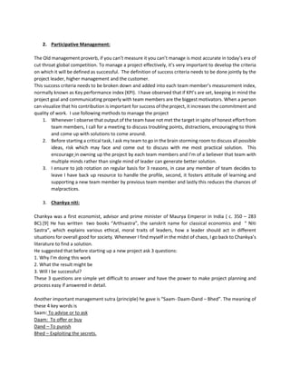 2. Participative Management:
The Old management proverb, if you can’t measure it you can’t manage is most accurate in today’s era of
cut throat global competition. To manage a project effectively, it’s very important to develop the criteria
on which it will be defined as successful. The definition of success criteria needs to be done jointly by the
project leader, higher management and the customer.
This success criteria needs to be broken down and added into each team member’s measurement index,
normally known as Key performance index (KPI). I have observed that if KPI’s are set, keeping in mind the
project goal and communicating properly with team members are the biggest motivators. When a person
can visualize that his contribution is important for success of the project, it increases the commitment and
quality of work. I use following methods to manage the project
1. Whenever I observe that output of the team have not met the target in spite of honest effort from
team members, I call for a meeting to discuss troubling points, distractions, encouraging to think
and come up with solutions to come around.
2. Before starting a critical task, I ask my team to go in the brain storming room to discuss all possible
ideas, risk which may face and come out to discuss with me most practical solution. This
encourage in owning up the project by each team members and I’m of a believer that team with
multiple minds rather than single mind of leader can generate better solution.
3. I ensure to job rotation on regular basis for 3 reasons, in case any member of team decides to
leave I have back up resource to handle the profile, second, it fosters attitude of learning and
supporting a new team member by previous team member and lastly this reduces the chances of
malpractices.
3. Chankya niti:
Chankya was a first economist, advisor and prime minister of Maurya Emperor in India ( c. 350 – 283
BC).[9] He has written two books “Arthsastra”, the sanskrit name for classical economics and “ Niti
Sastra”, which explains various ethical, moral traits of leaders, how a leader should act in different
situations for overall good for society. Whenever I find myself in the midst of chaos, I go back to Chankya’s
literature to find a solution.
He suggested that before starting up a new project ask 3 questions:
1. Why I’m doing this work
2. What the result might be
3. Will I be successful?
These 3 questions are simple yet difficult to answer and have the power to make project planning and
process easy if answered in detail.
Another important management sutra (principle) he gave is “Saam- Daam-Dand – Bhed”. The meaning of
these 4 key words is
Saam: To advise or to ask
Daam: To offer or buy
Dand – To punish
Bhed – Exploiting the secrets.
 