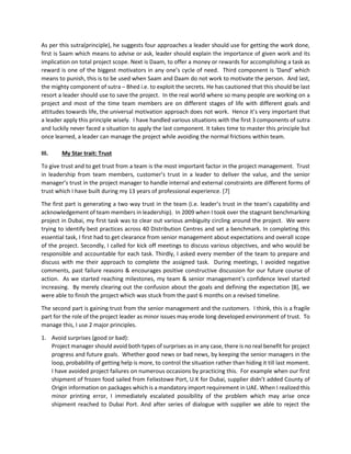 As per this sutra(principle), he suggests four approaches a leader should use for getting the work done,
first is Saam which means to advise or ask, leader should explain the importance of given work and its
implication on total project scope. Next is Daam, to offer a money or rewards for accomplishing a task as
reward is one of the biggest motivators in any one’s cycle of need. Third component is ‘Dand’ which
means to punish, this is to be used when Saam and Daam do not work to motivate the person. And last,
the mighty component of sutra – Bhed i.e. to exploit the secrets. He has cautioned that this should be last
resort a leader should use to save the project. In the real world where so many people are working on a
project and most of the time team members are on different stages of life with different goals and
attitudes towards life, the universal motivation approach does not work. Hence it’s very important that
a leader apply this principle wisely. I have handled various situations with the first 3 components of sutra
and luckily never faced a situation to apply the last component. It takes time to master this principle but
once learned, a leader can manage the project while avoiding the normal frictions within team.
III. My Star trait: Trust
To give trust and to get trust from a team is the most important factor in the project management. Trust
in leadership from team members, customer’s trust in a leader to deliver the value, and the senior
manager’s trust in the project manager to handle internal and external constraints are different forms of
trust which I have built during my 13 years of professional experience. [7]
The first part is generating a two way trust in the team (i.e. leader’s trust in the team’s capability and
acknowledgement of team members in leadership). In 2009 when I took over the stagnant benchmarking
project in Dubai, my first task was to clear out various ambiguity circling around the project. We were
trying to identify best practices across 40 Distribution Centres and set a benchmark. In completing this
essential task, I first had to get clearance from senior management about expectations and overall scope
of the project. Secondly, I called for kick off meetings to discuss various objectives, and who would be
responsible and accountable for each task. Thirdly, I asked every member of the team to prepare and
discuss with me their approach to complete the assigned task. During meetings, I avoided negative
comments, past failure reasons & encourages positive constructive discussion for our future course of
action. As we started reaching milestones, my team & senior management’s confidence level started
increasing. By merely clearing out the confusion about the goals and defining the expectation [8], we
were able to finish the project which was stuck from the past 6 months on a revised timeline.
The second part is gaining trust from the senior management and the customers. I think, this is a fragile
part for the role of the project leader as minor issues may erode long developed environment of trust. To
manage this, I use 2 major principles.
1. Avoid surprises (good or bad):
Project manager should avoid both types of surprises as in any case, there is no real benefit for project
progress and future goals. Whether good news or bad news, by keeping the senior managers in the
loop, probability of getting help is more, to control the situation rather than hiding it till last moment.
I have avoided project failures on numerous occasions by practicing this. For example when our first
shipment of frozen food sailed from Felixstowe Port, U.K for Dubai, supplier didn’t added County of
Origin information on packages which is a mandatory import requirement in UAE. When I realized this
minor printing error, I immediately escalated possibility of the problem which may arise once
shipment reached to Dubai Port. And after series of dialogue with supplier we able to reject the
 