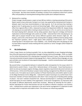 shipment which means I convinced management to expect loss to the business due to delayed start-
up of project. But there were benefits of avoiding a receipt of non-compliance notice from customs
office and possibility of receiving deteriorating product quality due to delayed clearance.
2. Rehearsal for a meeting:
Project manager should prepare a report at least 48 hours before a meeting evaluating all the points.
Report needs to have action plan if project is on track, how speed will be maintained and if project is
delayed, report must have recommendations or help required. As if I do not know how meeting is
going to end, I’m giving away my control and becoming fragile. When I got promoted to corporate
office from regional office in 2011, I observed my Head of the Department (HOD), Mr. Swapan doing
role playing act one week before meeting to board of directors. In this, he used to act as chairman of
the board playing devil’s advocate role by asking question about long term strategy and financial
implications to General Manager who used to act as HOD. I observed that in this role playing act, my
HOD used to prepare himself to face various different questions which directors might ask. Mr.
Swapan, used to tell us that directors have amazing skills of judging confidence level by asking simple
but important questions, which I might ignore while preparing a presentation and if I fumble
answering them in the board room I lose credibility. I, too, started doing same role playing act with
my team before important review meeting with the customers or senior managers which helped me
to build trust.
IV. My Limiting factors
I think 2 major factors are limiting my growth, first, my slow adaptability to ever changing technology.
One of the skill requirement for good project manager is having a technical knowledge. I think, as a leader
my First limfac (limiting factor) [5] is slowing down my growth from past 15 years. During my school days
I learned and exceled computer programming language like C+, Basics, Cobol but these languages are now
past and taken over my dozens of new programming languages. I need to constantly keep myself updated
to be in the game.
My second limfac is my projectitis behavior (I realized this while retrospection for this essay.) which I’m
determined to avoid in future. In year 2013, I delivered phase 1 of the project - frozen food business in
which my role was to prepare Logistics Strategy, prepare regulatory requirements document and start-up
of the business. At the end of the phase 1 project review meeting, management has offered me 2 projects
to select a one. First option was to work on phase 2 of frozen food business and another option to work
on the Mega Distribution Centre (Mega DC). I selected first option honoring to my comfort factor that I
know team members of frozen food business with whom I had a strong sense of bonding while working
on phase 1. But soon I realized I missed the train. Because second project i.e. working on the MEGA DC
would have given me more visibility in the organization, to the senior management, my interaction with
key people of different departments would have increased. Whereas by selecting the first option, I
became specialized for Frozen food business but lost my ability to influence company’s core business
units. I realized that to sustain your importance in the eye of senior management it’s important to work
on project which is important and visible to them. This increases our influencing capability.
 
