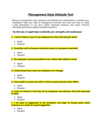 Management Style Attitude Test
 Will your management style, technique and attitude act to demotivate or motivate your
 employees? Does your style of management promote low moral and help to create
 a bad atmosphere or are you a highly respected employer who oozes charisma
 ultimately generating a highly motivated workforce.

 Try this test, it might help to identify your strengths and weaknesses:

1. I need to keep an eye on my employees to ensure the job gets done?

      Agree
      Disagree

2. Incentives such as bonuses and prizes keep my employees motivated

      Agree
      Disagree

3. My employee's personal problems won’t affect their ability to work.

      Agree
      Disagree

4. I instinctively know when my employees are unhappy

      Agree
      Disagree

5. I feel unable to praise my staff as I feel it would patronize their efforts
      Agree
      Disagree
6. I share an interest in the lives of my employees and whatever they feel important
to them
      Agree
      Disagree
7. I am open to suggestions in the workplace, and eager to change policy where
necessary as a result of a good suggestion
      Agree
      Disagree
 