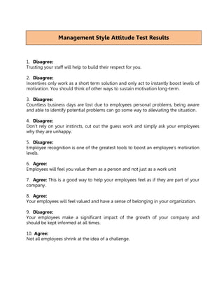 Management Style Attitude Test Results



1. Disagree:
Trusting your staff will help to build their respect for you.

2. Disagree:
Incentives only work as a short term solution and only act to instantly boost levels of
motivation. You should think of other ways to sustain motivation long-term.

3. Disagree:
Countless business days are lost due to employees personal problems, being aware
and able to identify potential problems can go some way to alleviating the situation.

4. Disagree:
Don't rely on your instincts, cut out the guess work and simply ask your employees
why they are unhappy.

5. Disagree:
Employee recognition is one of the greatest tools to boost an employee’s motivation
levels.

6. Agree:
Employees will feel you value them as a person and not just as a work unit

7. Agree: This is a good way to help your employees feel as if they are part of your
company.

8. Agree:
Your employees will feel valued and have a sense of belonging in your organization.

9. Disagree:
Your employees make a significant impact of the growth of your company and
should be kept informed at all times.

10. Agree:
Not all employees shrink at the idea of a challenge.
 
