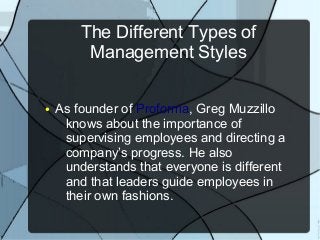 The Different Types of
         Management Styles

●   As founder of Proforma, Greg Muzzillo
     knows about the importance of
     supervising employees and directing a
     company’s progress. He also
     understands that everyone is different
     and that leaders guide employees in
     their own fashions.
 