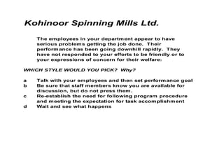 Kohinoor Spinning Mills Ltd.

    The em ployees in your departm ent appear to have
    serious problem s getting the job done. Their
    perform ance has been going downhill rapidly. They
    have not responded to your efforts to be friendly or to
    your expressions of concern for their welfare:

WHICH STYLE WOULD YOU PICK? Why?

a   Talk with your em ployees and then set perform ance goal
b   Be sure that staff m em bers know you are available for
    discussion, but do not press them .
c   Re-establish the need for following program procedure
    and m eeting the expectation for task accom plishm ent
d   Wait and see what happens
 