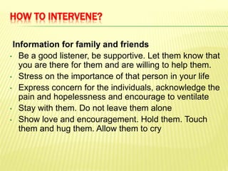HOW TO INTERVENE?
Information for family and friends
• Be a good listener, be supportive. Let them know that
you are there for them and are willing to help them.
• Stress on the importance of that person in your life
• Express concern for the individuals, acknowledge the
pain and hopelessness and encourage to ventilate
• Stay with them. Do not leave them alone
• Show love and encouragement. Hold them. Touch
them and hug them. Allow them to cry
 