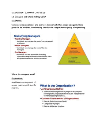 MANAGEMENT SUMMARY CHAPTER 01
1.1 Managers and where do they work?
MANAGERS:
Someone who coordinates and oversees the work of other people so organizational
goals can be achieved. Coordinating the work of a departmental group or supervising.
Where do managers work?
Organization:
A deliberate arrangement of
people to accomplish specific
purpose.
 