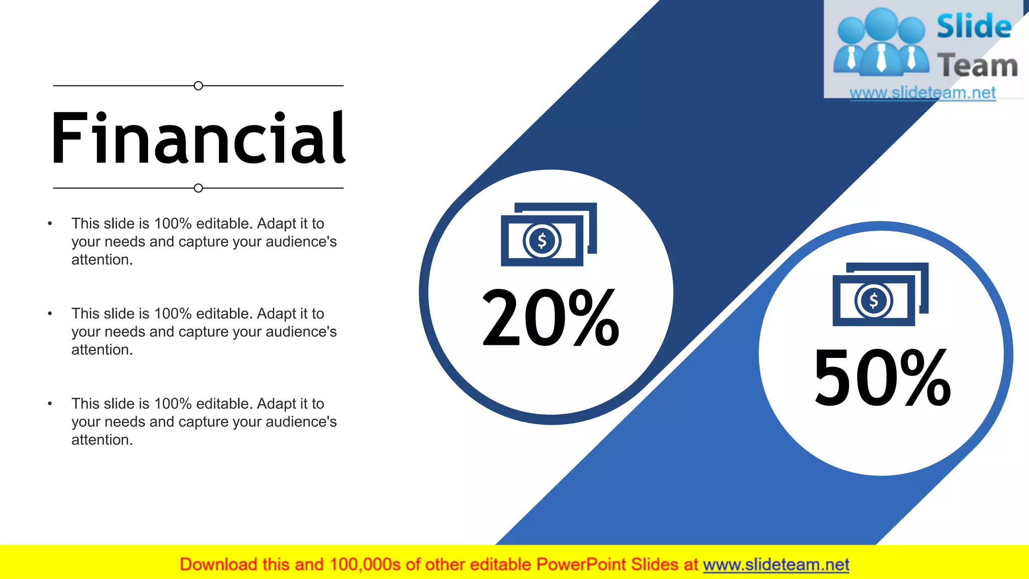 20
• This slide is 100% editable. Adapt it to
your needs and capture your audience's
attention.
• This slide is 100% editable. Adapt it to
your needs and capture your audience's
attention.
• This slide is 100% editable. Adapt it to
your needs and capture your audience's
attention.
20%
50%
Financial
 