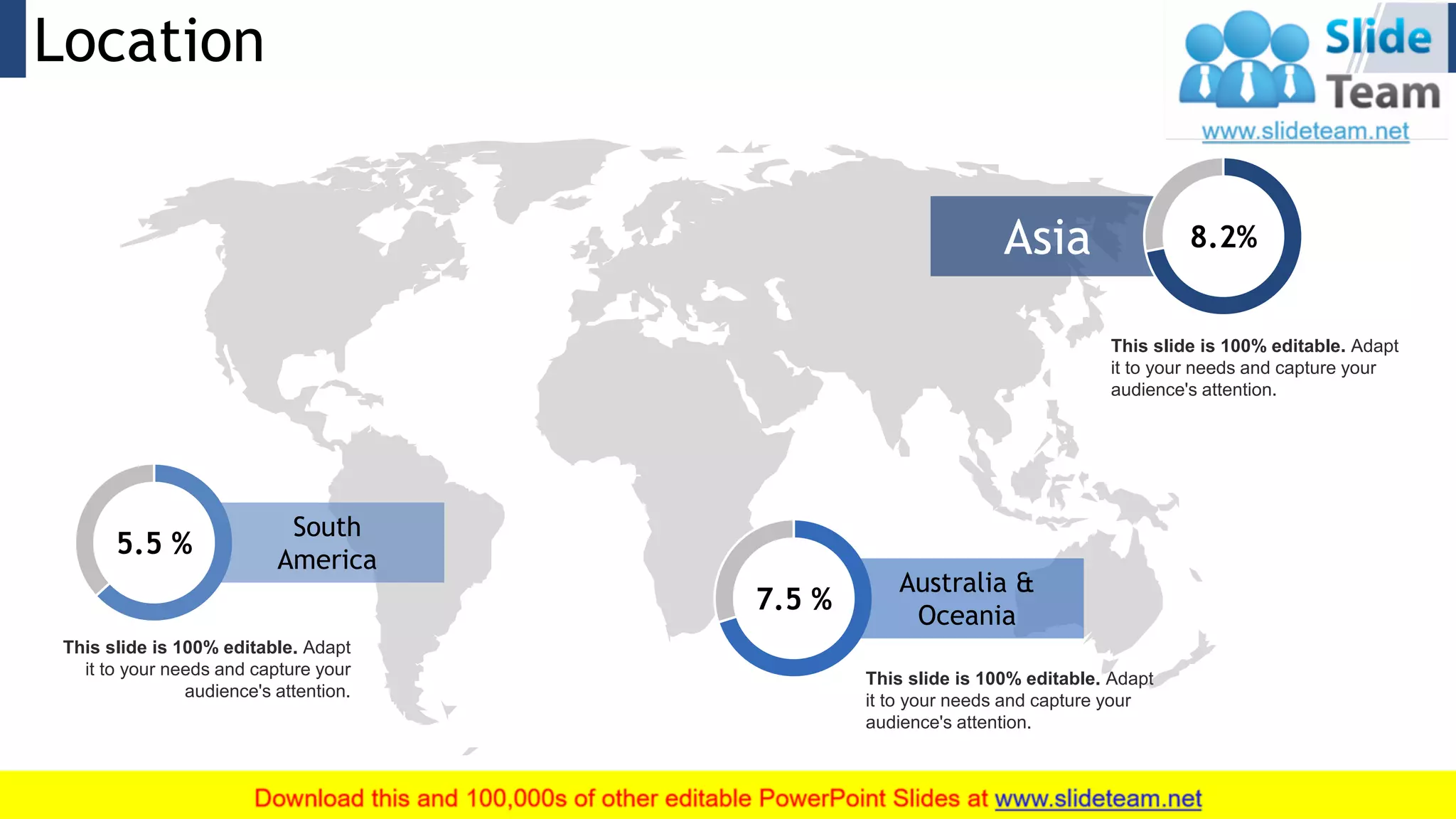 Location 24
Asia 8.2%
This slide is 100% editable. Adapt
it to your needs and capture your
audience's attention.
7.5 %
Australia &
Oceania
This slide is 100% editable. Adapt
it to your needs and capture your
audience's attention.
5.5 %
South
America
This slide is 100% editable. Adapt
it to your needs and capture your
audience's attention.
 