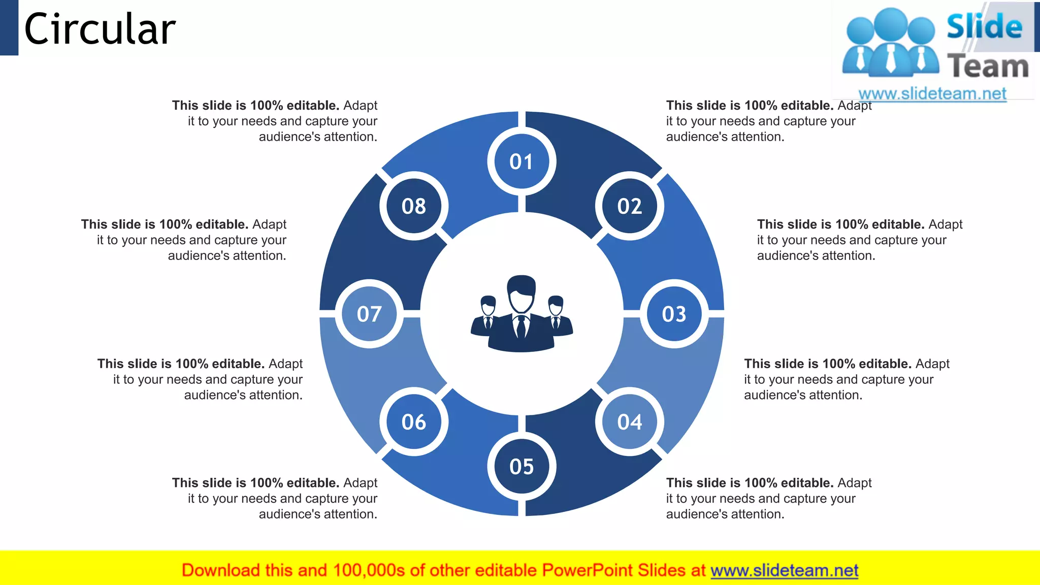 Circular 26
This slide is 100% editable. Adapt
it to your needs and capture your
audience's attention.
This slide is 100% editable. Adapt
it to your needs and capture your
audience's attention.
This slide is 100% editable. Adapt
it to your needs and capture your
audience's attention.
This slide is 100% editable. Adapt
it to your needs and capture your
audience's attention.
This slide is 100% editable. Adapt
it to your needs and capture your
audience's attention.
This slide is 100% editable. Adapt
it to your needs and capture your
audience's attention.
This slide is 100% editable. Adapt
it to your needs and capture your
audience's attention.
This slide is 100% editable. Adapt
it to your needs and capture your
audience's attention.
08
01
02
04
05
06
07
08
03
 