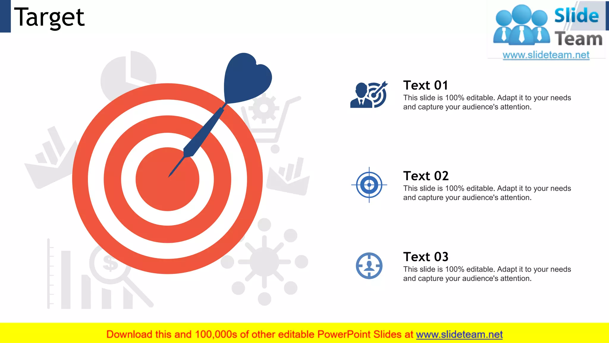 Target 28
This slide is 100% editable. Adapt it to your needs
and capture your audience's attention.
Text 02
This slide is 100% editable. Adapt it to your needs
and capture your audience's attention.
Text 03
This slide is 100% editable. Adapt it to your needs
and capture your audience's attention.
Text 01
 