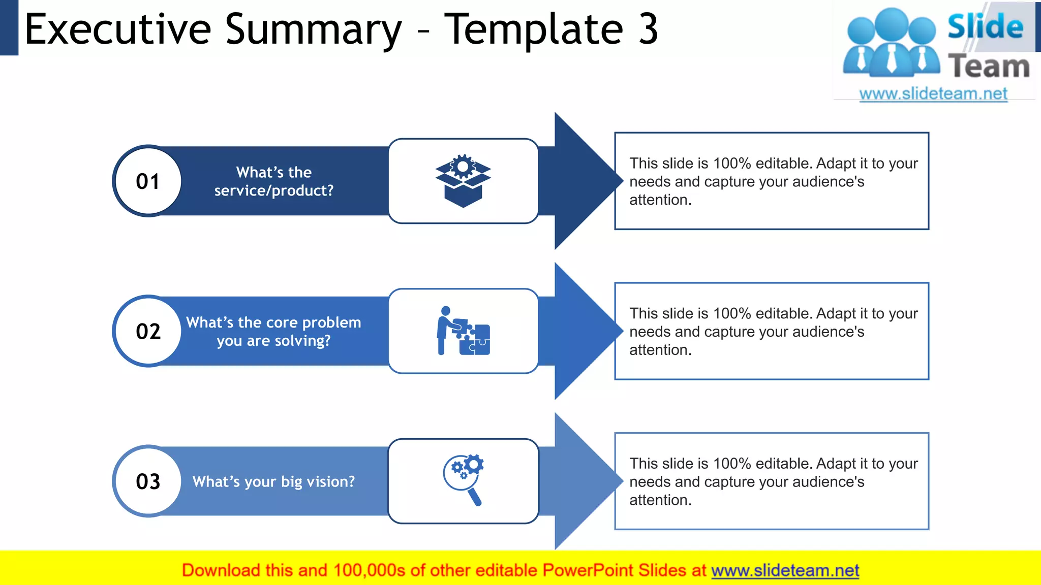 Executive Summary – Template 3 4
What’s the core problem
you are solving?02
What’s your big vision?03
This slide is 100% editable. Adapt it to your
needs and capture your audience's
attention.
This slide is 100% editable. Adapt it to your
needs and capture your audience's
attention.
This slide is 100% editable. Adapt it to your
needs and capture your audience's
attention.
What’s the
service/product?01
 
