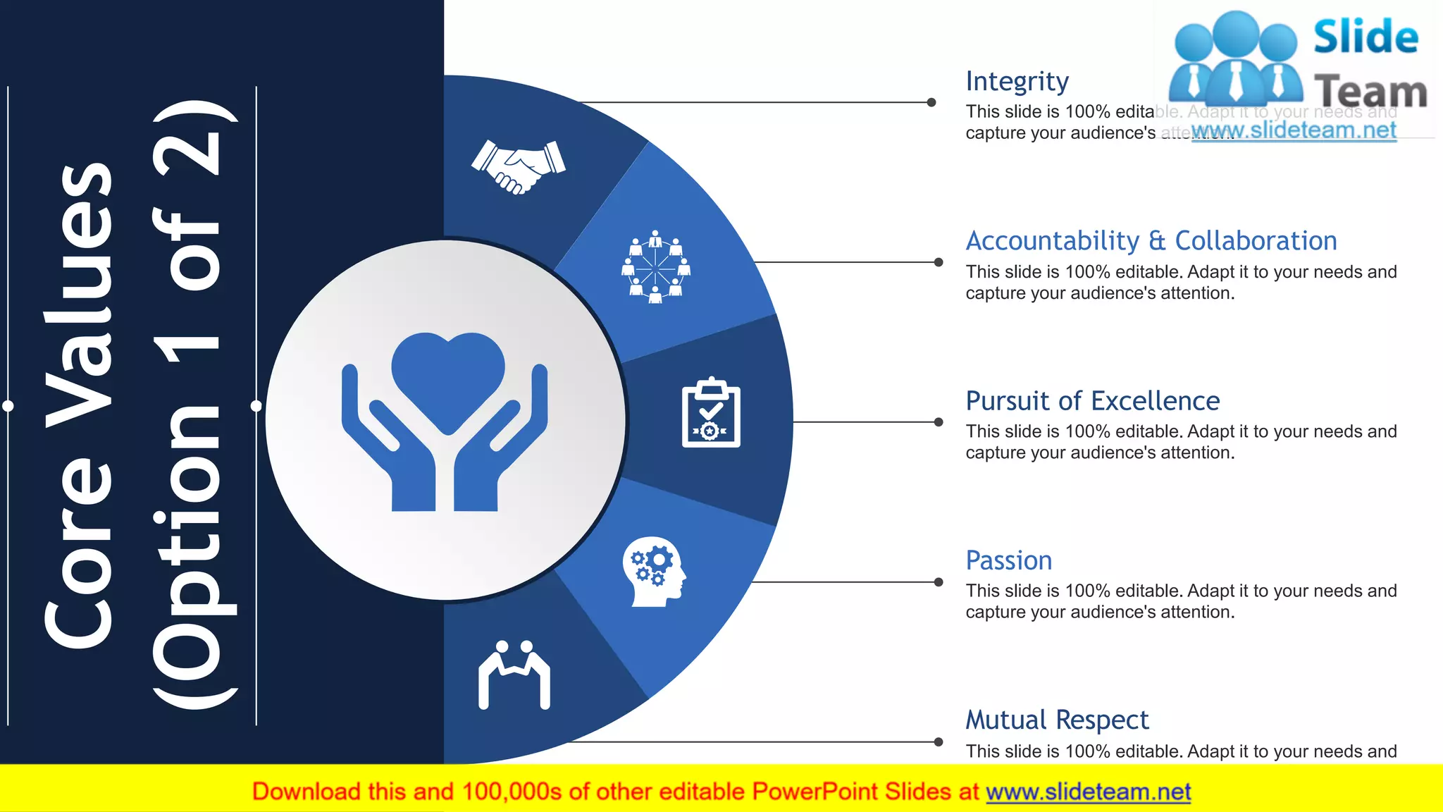 8
CoreValues
(Option1of2)
Integrity
This slide is 100% editable. Adapt it to your needs and
capture your audience's attention.
Accountability & Collaboration
This slide is 100% editable. Adapt it to your needs and
capture your audience's attention.
Pursuit of Excellence
This slide is 100% editable. Adapt it to your needs and
capture your audience's attention.
Passion
This slide is 100% editable. Adapt it to your needs and
capture your audience's attention.
Mutual Respect
This slide is 100% editable. Adapt it to your needs and
capture your audience's attention.
 