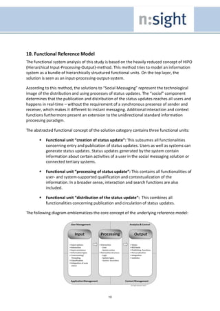 10. Functional Reference Model
The functional system analysis of this study is based on the heavily reduced concept of HIPO
(Hierarchical Input-Processing-Output)-method. This method tries to model an information
system as a bundle of hierarchically structured functional units. On the top layer, the
solution is seen as an input-processing-output-system.

According to this method, the solutions to “Social Messaging” represent the technological
image of the distribution and using processes of status updates. The “social” component
determines that the publication and distribution of the status updates reaches all users and
happens in real-time – without the requirement of a synchronous presence of sender and
receiver, which makes it different to instant messaging. Additional interaction and context
functions furthermore present an extension to the unidirectional standard information
processing paradigm.

The abstracted functional concept of the solution category contains three functional units:

           Functional unit “creation of status update”: This subsumes all functionalities
           concerning entry and publication of status updates. Users as well as systems can
           generate status updates. Status updates generated by the system contain
           information about certain activities of a user in the social messaging solution or
           connected tertiary systems.

           Functional unit “processing of status update“: This contains all functionalities of
           user- and system-supported qualification and contextualization of the
           information. In a broader sense, interaction and search functions are also
           included.

           Functional unit “distribution of the status update“: This combines all
           functionalities concerning publication and circulation of status updates.

The following diagram emblematizes the core concept of the underlying reference model:




                                              10
 