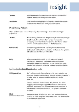 Yammer                              Micro blogging platform with the functionality adopted from
                                    Twitter. The solution is only available as SaaS.

YoolinkPro                          Enterprise micro blogging platform with a stream of activity as
                                    core element. The solution is only available as SaaS.

Micro Sharing Platform

These solutions focus next to the sending of short messages more on the sharing of
information.

 lueKiwi                            Micro-sharing platform with the possibility to process a variety of
                                    data formats. The solution offers various interfaces for
                                    connecting external and internal contents. It is offered as SaaS
                                    solution as well as an installation on the home server.

Communote                           Micro sharing platform with easy integration of enterprise
                                    portals, such as SharePoint or Atlassian Confluence. The system is
                                    offered as a SaaS and server installation.



Flowr                               Micro sharing platform with further developed network
                                    functionality. A variety of data formats can be processed.
                                    Integration of external content via various interfaces is easily
                                    possible. The solution is offered as SaaS and server installation.

Communication-based Coordination tools

SAP StreamWork                      SAP's solution meets the requirements for micro blogging and
                                    sharing in the same manner as the previous products. However, a
                                    stronger focus on supporting business processes can be
                                    observed.

                                    Decision processes are the basis of this platform. The micro-
                                    blogging functions largely support this function. The solution
                                    processes most of the data formats and provides interfaces to
                                    integrate data from various sources. The system is offered as
                                    SaaS only.

ESME                                Social Messaging nfrastructure with Open Server architecture
(Enterprise-built Message-Server)
                                    that can be easily integrated in other solutions. The offer includes
                                    SaaS and server installation.




                                                       17
 