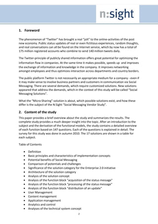 1. Foreword

The phenomenon of “Twitter” has brought a real “jolt” to the online-activities of the post
new economy. Public status updates of real or even fictitious experiences, random thoughts,
and real conversations can all be found on the Internet service, which by now has a total of
175 million registered accounts who combine to send 140 million tweets daily.

The Twitter-principle of publicly shared information offers great potential for optimizing the
information flow in companies. At the same time it makes possible, speeds up and improves
the exchange of information and knowledge in the company. It improves networking
amongst employees and thus optimizes interaction across departments and country borders.

The public platform Twitter is not necessarily an appropriate medium for a company - even if
it may make sense to involve business partners and customers in communication via Social
Messaging. There are several demands, which require customized solutions. New solutions
appeared that address the demands, which in the context of this study will be called “Social
Messaging Solutions”.

What the “Micro-Sharing”-solution is about, which possible solutions exist, and how these
differ is the subject of the N:Sight “Social Messaging Vendor Study”.

2. Content of the study
This paper provides a brief overview about the study and summarizes the results. The
complete study provides a much deeper insight into the topic. After an introduction to the
subject and the derivation of the functional models, the study contains a detailed overview
of each function based on 147 questions. Each of the questions is explained in detail. The
survey for this study was done in autumn 2010. The 17 solutions are shown in a table for
each subject.

Table of Contents

   •   Definition
   •   Basic principles and characteristics of implementation concepts
   •   Potential benefits of Social Messaging
   •   Comparison of potentials and challenges
   •   Significance of the solution category for the Enterprise 2.0 initiative
   •   Architecture of the solution category
   •   Analysis of the solution concept
   •   Analysis of the function block "acquisition of the status message"
   •   Analysis of the function block “processing of the status message"
   •   Analysis of the function block “distribution of an update“
   •   User Management
   •   Content management
   •   Application management
   •   Analytics and control
   •   Analyses of the technical system concept
                                               2
 