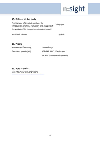 15. Delivery of the study
The first part of the study contains the
                                                     105 pages
Introduction, analysis, evaluation and mapping of
the products. The comparison tables are part of it

All vendor profiles                                     pages



16. Pricing
Management Summary:                 free of charge

Electronic version (pdf):           USD 847 (USD 100 discount

                                    for AIIM professional members)




17. How to order
Visit http://www.aiim.org/reports




                                             20
 
