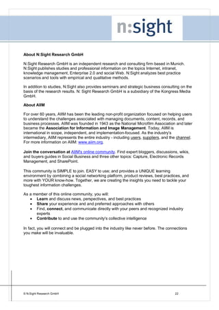 About N:Sight Research GmbH

N:Sight Research GmbH is an independent research and consulting firm based in Munich.
N:Sight publishes studies and professional information on the topics Internet, intranet,
knowledge management, Enterprise 2.0 and social Web. N:Sight analyzes best practice
scenarios and tools with empirical and qualitative methods.

In addition to studies, N:Sight also provides seminars and strategic business consulting on the
basis of the research results. N: Sight Research GmbH is a subsidiary of the Kongress Media
GmbH.

About AIIM

For over 60 years, AIIM has been the leading non-profit organization focused on helping users
to understand the challenges associated with managing documents, content, records, and
business processes. AIIM was founded in 1943 as the National Microfilm Association and later
became the Association for Information and Image Management. Today, AIIM is
international in scope, independent, and implementation-focused. As the industry's
intermediary, AIIM represents the entire industry - including users, suppliers, and the channel.
For more information on AIIM: www.aiim.org.

Join the conversation at AIIM's online community. Find expert bloggers, discussions, wikis,
and buyers guides in Social Business and three other topics: Capture, Electronic Records
Management, and SharePoint.

This community is SIMPLE to join. EASY to use; and provides a UNIQUE learning
environment by combining a social networking platform, product reviews, best practices, and
more with YOUR know-how. Together, we are creating the insights you need to tackle your
toughest information challenges.

As a member of this online community, you will:
      Learn and discuss news, perspectives, and best practices
      Share your experience and and preferred approaches with others
      Find, connect, and communicate directly with your peers and recognized industry
      experts
      Contribute to and use the community's collective intelligence

In fact, you will connect and be plugged into the industry like never before. The connections
you make will be invaluable.




© N:Sight Research GmbH                                                               22
 