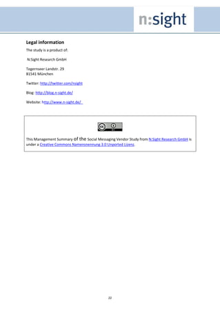 Legal information
The study is a product of:

N:Sight Research GmbH

Tegernseer Landstr. 29
81541 München

Twitter: http://twitter.com/nsight

Blog: http://blog.n-sight.de/

Website: http://www.n-sight.de/




This Management Summary of the Social Messaging Vendor Study from N:Sight Research GmbH is
under a Creative Commons Namensnennung 3.0 Unported Lizenz.




                                            22
 