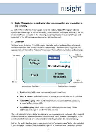 3. Social Messaging as infrastructure for communication and interaction in
   the company
As part of the new forms of knowledge nd collaboration, “Social Messaging” is being
understood increasingly as infrastructure for communication and interaction due to the use
of social software concepts. In the following, the principles as well as the challenges and
potentials of the different system approaches will be discussed.

4. Definition
Within a broad definition, Social Messaging has to be understood as public exchange of
information in real time and with indefinite addressees. This definition distinguishes the
approach clearly from other “classical” in-company forms of communication and exchange:




          Email: defined addresses; communication not in real-time

          Blogs & Forums: undefined number of people; communication not in real-time

          Instant Messaging: offers real-time communication with defined addresses;
          group-chat-function possible.

          Social Messaging: public status update; undefined or not directly known
          addresses; exchange in nearly real-time possible

The restriction of the term Social Messaging to communication and exchange offers a useful
differentiation from other in-company communication tools; however, with regards to the
development of methods of resolution in this field of application it is not satisfactory.

Rather, the understanding must release the reference "status message" to be interpreted as
a pure message. Therefore, the shared message has to be understood rather as a general

                                             4
 