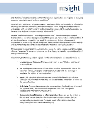 and share new insights with one another, the faster an organization can respond to changing
customer expectations and business conditions.”

Leisa Reichelt, another social software expert sees in this ability and simplicity of information
exchange an “ambient intimacy“: “Ambient intimacy is about being able to keep in touch
with people with a level of regularity and intimacy that you wouldn’t usually have access to,
because time and space conspire to make it impossible.”

Andrew McAfee mentioned “The Strength of Weak Ties”, a model developed by Mark
Granovetter, as one of the basic principles of Enterprise 2,0. “Granovetter emphasized that if
we want novelty and innovation, our weak ties, or our more distant colleagues and
acquaintances, are actually the place to go first, because they have by definition less overlap
with our knowledge base and our social network. Weak ties are hugely valuable. “

Through social messaging solutions, information about the work, processes, and knowledge
of these “weak ties” is made more transparent. That forms the basis for potential benefits of
this system landscape.

In summary, the following system aspects for the solution concept can be determined as:

           Low acceptance threshold: The systems are easy to use. Whether free-text or
           structured links.

           Get to the point: The number of characters available for communication in the
           systems is limited, which presents the communicator with the challenge of
           specifying the subject of communication.

           Speed: The communication or the conversations basically occur in real-time.
           Messages are published immediately and can be read by subscribers or found via
           the search function.

           Reflexivity: Community understanding grows as direct feedback from all network
           ties (tight or weak) helps the community understand itself through this
           feedback and other community activities.

           Democratization of the state of information: Everybody can use the system to
           discuss what's going on and to share opinions about the company and the
           company's business processes. The quasi public information establishes
           transparency about activities in the company.




                                                6
 
