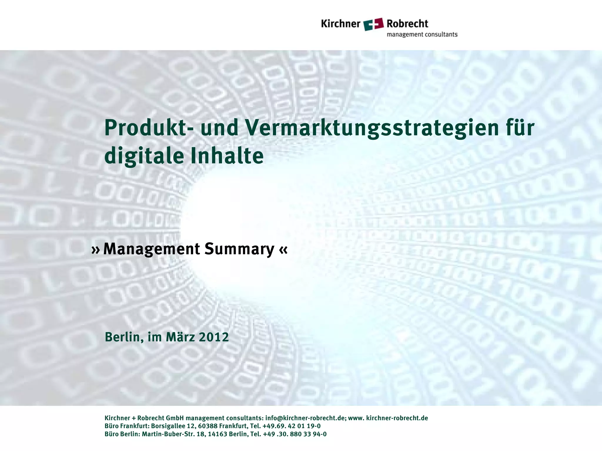 Produkt- und Vermarktungsstrategien für
 digitale Inhalte


» Management Summary «




 Berlin, im März 2012




 Kirchner + Robrecht GmbH management consultants: info@kirchner-robrecht.de; www. kirchner-robrecht.de
 Büro Frankfurt: Borsigallee 12, 60388 Frankfurt, Tel. +49.69. 42 01 19-0
 Büro Berlin: Martin-Buber-Str. 18, 14163 Berlin, Tel. +49 .30. 880 33 94-0
 