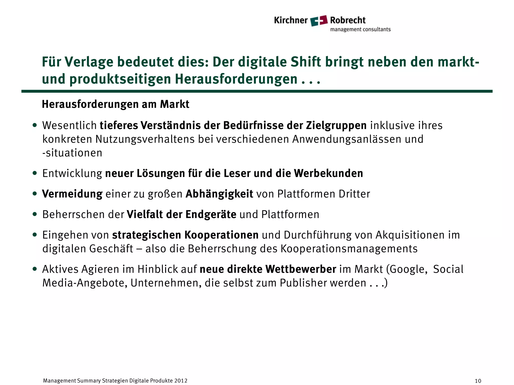 Für Verlage bedeutet dies: Der digitale Shift bringt neben den markt-
 und produktseitigen Herausforderungen . . .
 Herausforderungen am Markt
• Wesentlich tieferes Verständnis der Bedürfnisse der Zielgruppen inklusive ihres
  konkreten Nutzungsverhaltens bei verschiedenen Anwendungsanlässen und
  -situationen
• Entwicklung neuer Lösungen für die Leser und die Werbekunden
• Vermeidung einer zu großen Abhängigkeit von Plattformen Dritter
• Beherrschen der Vielfalt der Endgeräte und Plattformen
• Eingehen von strategischen Kooperationen und Durchführung von Akquisitionen im
  digitalen Geschäft – also die Beherrschung des Kooperationsmanagements
• Aktives Agieren im Hinblick auf neue direkte Wettbewerber im Markt (Google, Social
  Media-Angebote, Unternehmen, die selbst zum Publisher werden . . .)




  Management Summary Strategien Digitale Produkte 2012                                 10
 