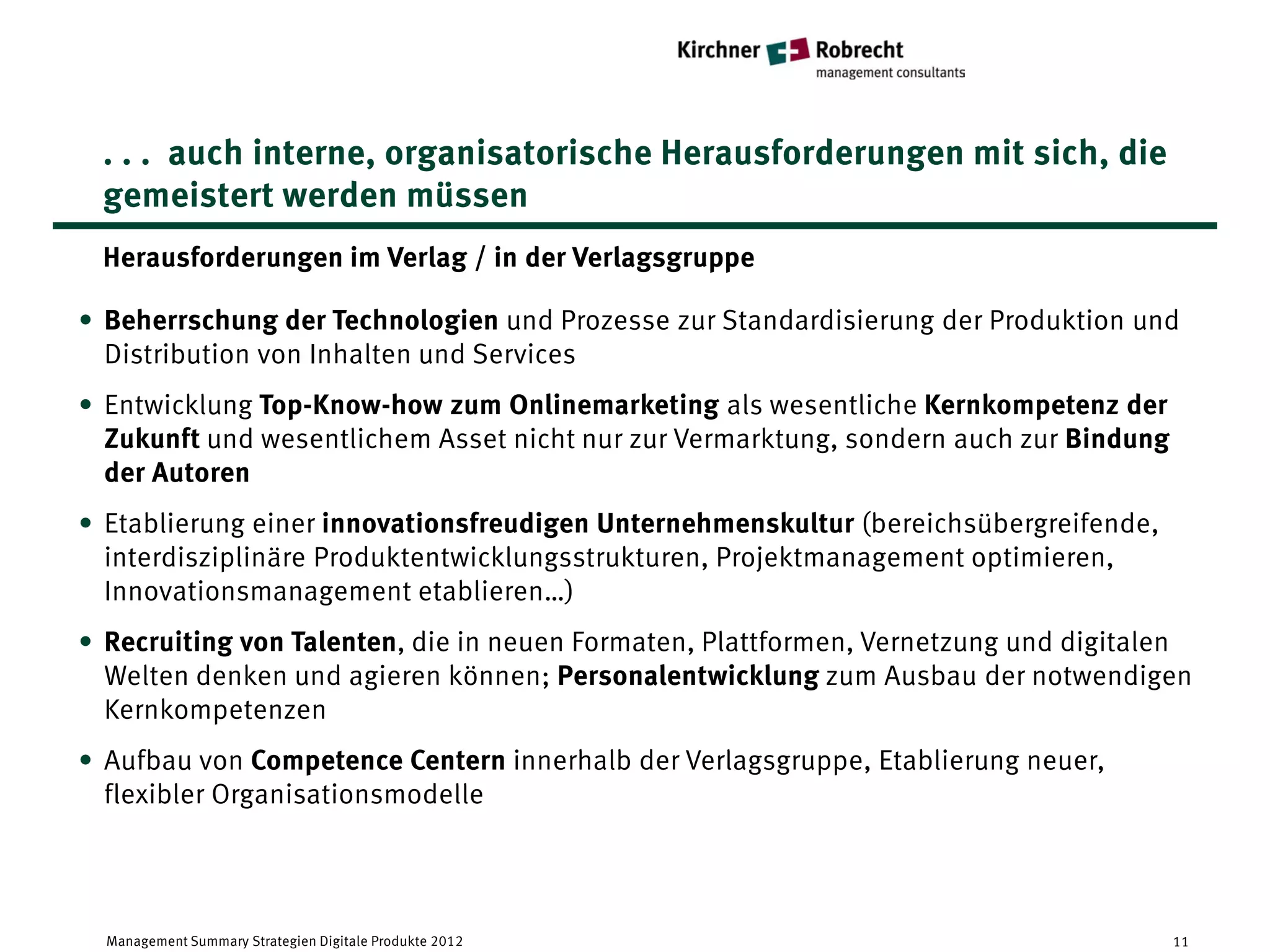 . . . auch interne, organisatorische Herausforderungen mit sich, die
 gemeistert werden müssen
 Herausforderungen im Verlag / in der Verlagsgruppe

• Beherrschung der Technologien und Prozesse zur Standardisierung der Produktion und
  Distribution von Inhalten und Services
• Entwicklung Top-Know-how zum Onlinemarketing als wesentliche Kernkompetenz der
  Zukunft und wesentlichem Asset nicht nur zur Vermarktung, sondern auch zur Bindung
  der Autoren
• Etablierung einer innovationsfreudigen Unternehmenskultur (bereichsübergreifende,
  interdisziplinäre Produktentwicklungsstrukturen, Projektmanagement optimieren,
  Innovationsmanagement etablieren…)
• Recruiting von Talenten, die in neuen Formaten, Plattformen, Vernetzung und digitalen
  Welten denken und agieren können; Personalentwicklung zum Ausbau der notwendigen
  Kernkompetenzen
• Aufbau von Competence Centern innerhalb der Verlagsgruppe, Etablierung neuer,
  flexibler Organisationsmodelle




  Management Summary Strategien Digitale Produkte 2012                                 11
 