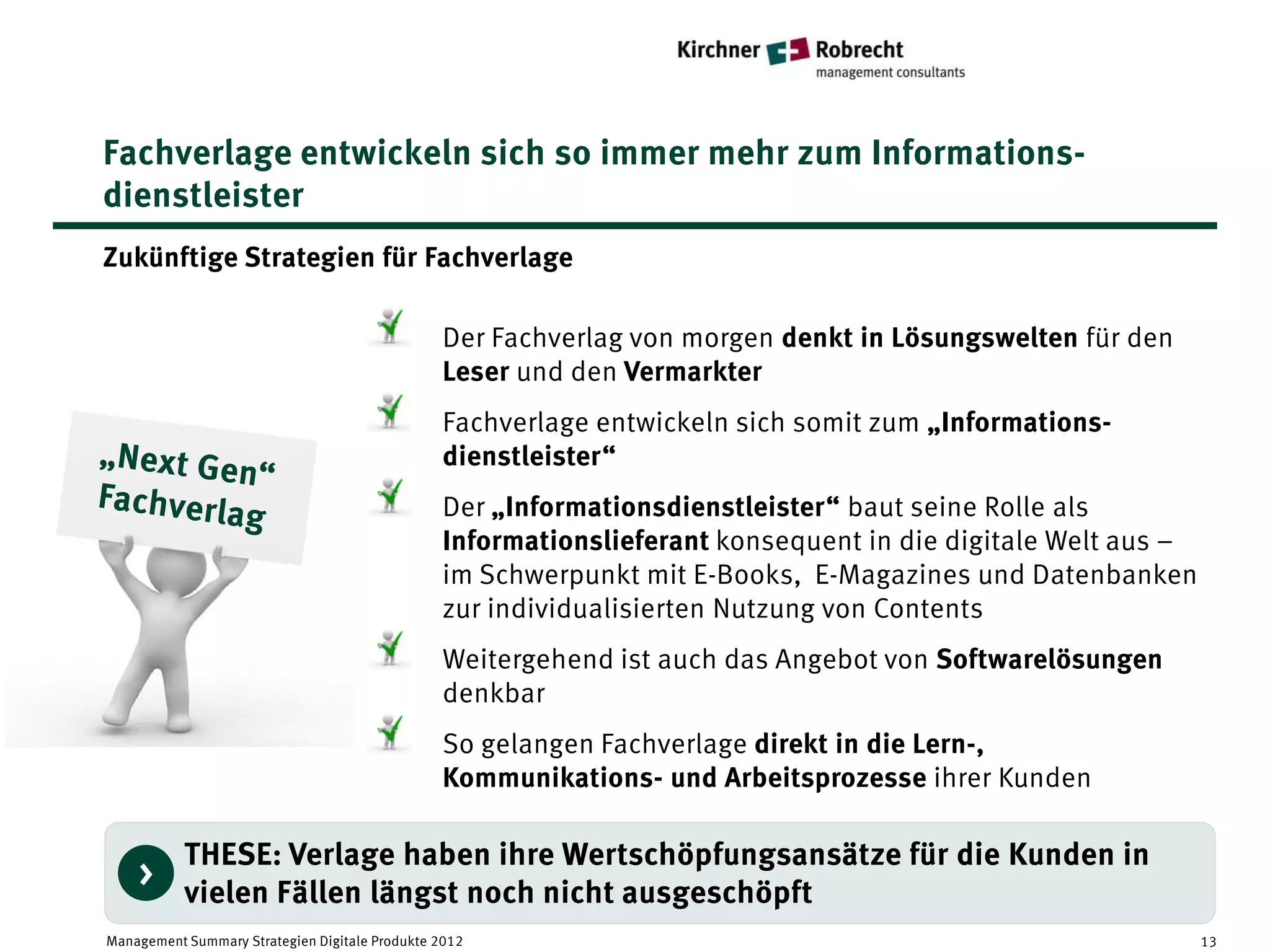 Fachverlage entwickeln sich so immer mehr zum Informations-
dienstleister
Zukünftige Strategien für Fachverlage

                                                Der Fachverlag von morgen denkt in Lösungswelten für den
                                                Leser und den Vermarkter
                                                Fachverlage entwickeln sich somit zum „Informations-
                                                dienstleister“
                                                Der „Informationsdienstleister“ baut seine Rolle als
                                                Informationslieferant konsequent in die digitale Welt aus –
                                                im Schwerpunkt mit E-Books, E-Magazines und Datenbanken
                                                zur individualisierten Nutzung von Contents
                                                Weitergehend ist auch das Angebot von Softwarelösungen
                                                denkbar
                                                So gelangen Fachverlage direkt in die Lern-,
                                                Kommunikations- und Arbeitsprozesse ihrer Kunden

           THESE: Verlage haben ihre Wertschöpfungsansätze für die Kunden in
    >
           vielen Fällen längst noch nicht ausgeschöpft
Management Summary Strategien Digitale Produkte 2012                                                          13
 