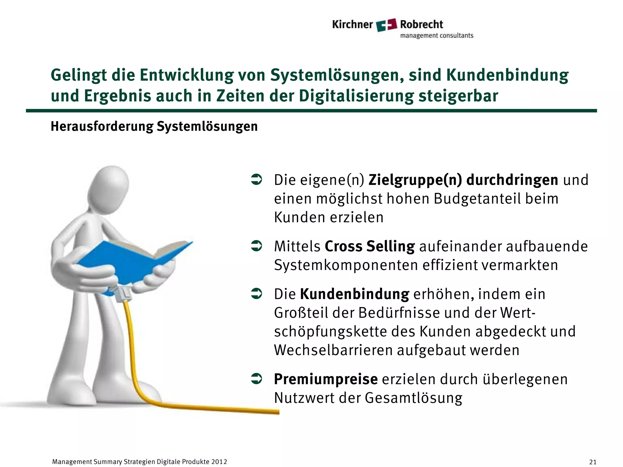 Gelingt die Entwicklung von Systemlösungen, sind Kundenbindung
und Ergebnis auch in Zeiten der Digitalisierung steigerbar
Herausforderung Systemlösungen


                                                        Die eigene(n) Zielgruppe(n) durchdringen und
                                                         einen möglichst hohen Budgetanteil beim
                                                         Kunden erzielen
                                                        Mittels Cross Selling aufeinander aufbauende
                                                         Systemkomponenten effizient vermarkten
                                                        Die Kundenbindung erhöhen, indem ein
                                                         Großteil der Bedürfnisse und der Wert-
                                                         schöpfungskette des Kunden abgedeckt und
                                                         Wechselbarrieren aufgebaut werden
                                                        Premiumpreise erzielen durch überlegenen
                                                         Nutzwert der Gesamtlösung


Management Summary Strategien Digitale Produkte 2012                                                    21
 