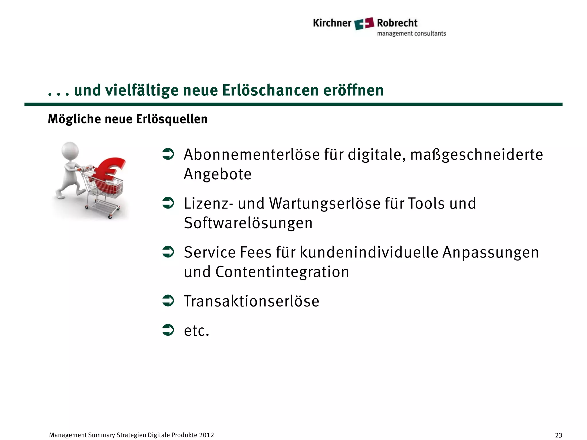 . . . und vielfältige neue Erlöschancen eröffnen
Mögliche neue Erlösquellen

                                    Abonnementerlöse für digitale, maßgeschneiderte
                                     Angebote
                                    Lizenz- und Wartungserlöse für Tools und
                                     Softwarelösungen
                                    Service Fees für kundenindividuelle Anpassungen
                                     und Contentintegration
                                    Transaktionserlöse
                                    etc.




Management Summary Strategien Digitale Produkte 2012                                   23
 