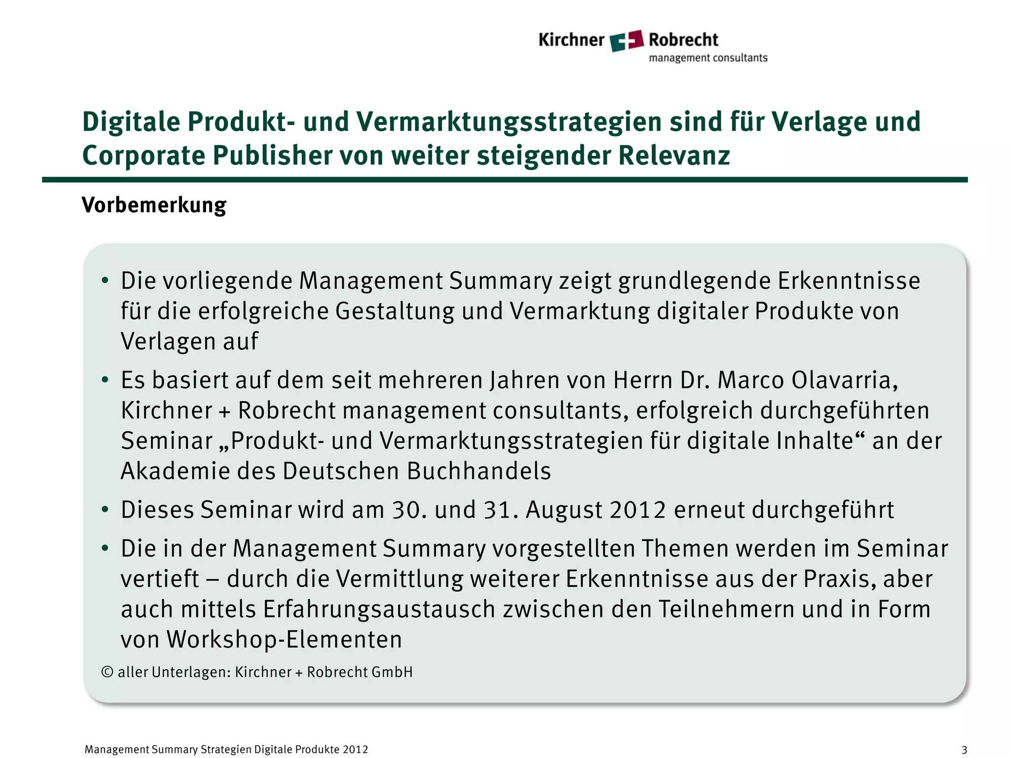 Digitale Produkt- und Vermarktungsstrategien sind für Verlage und
Corporate Publisher von weiter steigender Relevanz
Vorbemerkung


  • Die vorliegende Management Summary zeigt grundlegende Erkenntnisse
    für die erfolgreiche Gestaltung und Vermarktung digitaler Produkte von
    Verlagen auf
  • Es basiert auf dem seit mehreren Jahren von Herrn Dr. Marco Olavarria,
    Kirchner + Robrecht management consultants, erfolgreich durchgeführten
    Seminar „Produkt- und Vermarktungsstrategien für digitale Inhalte“ an der
    Akademie des Deutschen Buchhandels
  • Dieses Seminar wird am 30. und 31. August 2012 erneut durchgeführt
  • Die in der Management Summary vorgestellten Themen werden im Seminar
    vertieft – durch die Vermittlung weiterer Erkenntnisse aus der Praxis, aber
    auch mittels Erfahrungsaustausch zwischen den Teilnehmern und in Form
    von Workshop-Elementen
  © aller Unterlagen: Kirchner + Robrecht GmbH



Management Summary Strategien Digitale Produkte 2012                              3
 