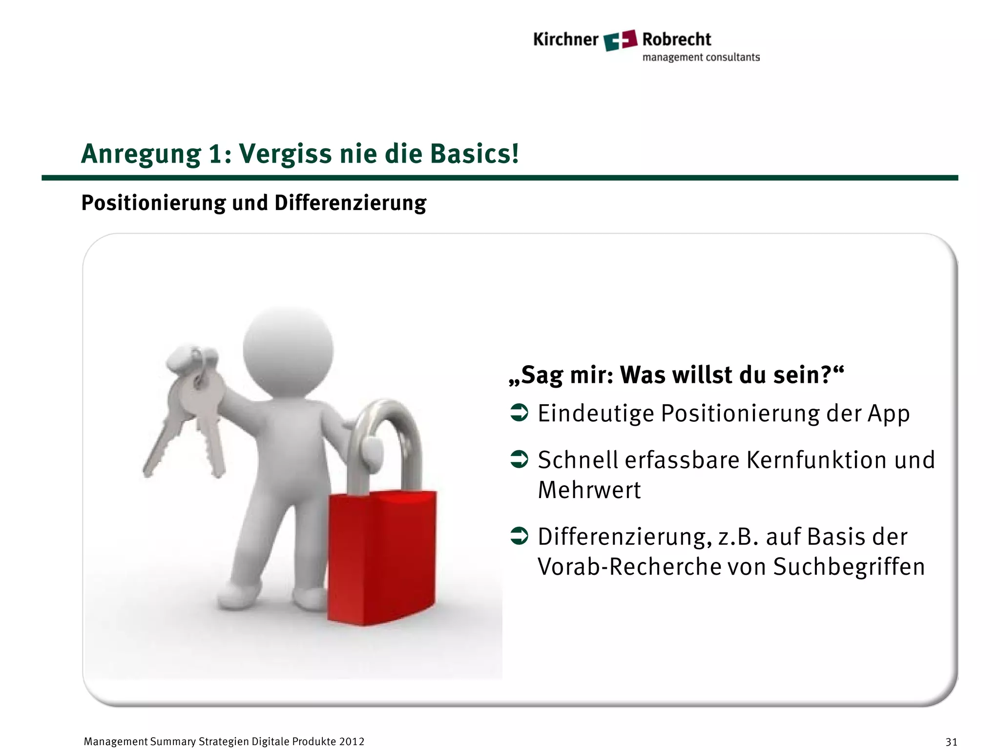 Anregung 1: Vergiss nie die Basics!
Positionierung und Differenzierung




                                                       „Sag mir: Was willst du sein?“
                                                        Eindeutige Positionierung der App
                                                        Schnell erfassbare Kernfunktion und
                                                         Mehrwert
                                                        Differenzierung, z.B. auf Basis der
                                                         Vorab-Recherche von Suchbegriffen




Management Summary Strategien Digitale Produkte 2012                                           31
 