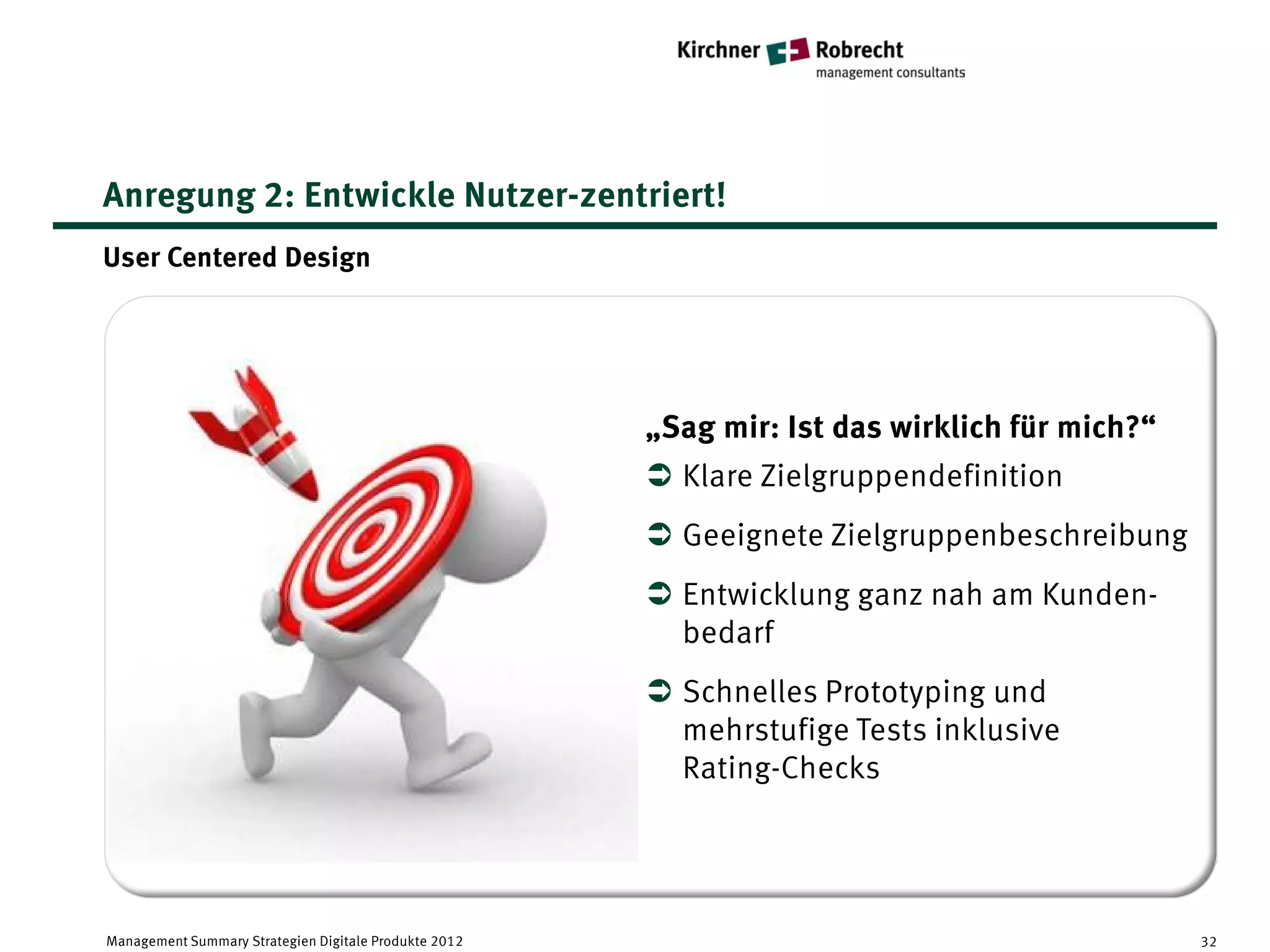 Anregung 2: Entwickle Nutzer-zentriert!
User Centered Design




                                                       „Sag mir: Ist das wirklich für mich?“
                                                        Klare Zielgruppendefinition
                                                        Geeignete Zielgruppenbeschreibung
                                                        Entwicklung ganz nah am Kunden-
                                                         bedarf
                                                        Schnelles Prototyping und
                                                         mehrstufige Tests inklusive
                                                         Rating-Checks




Management Summary Strategien Digitale Produkte 2012                                           32
 