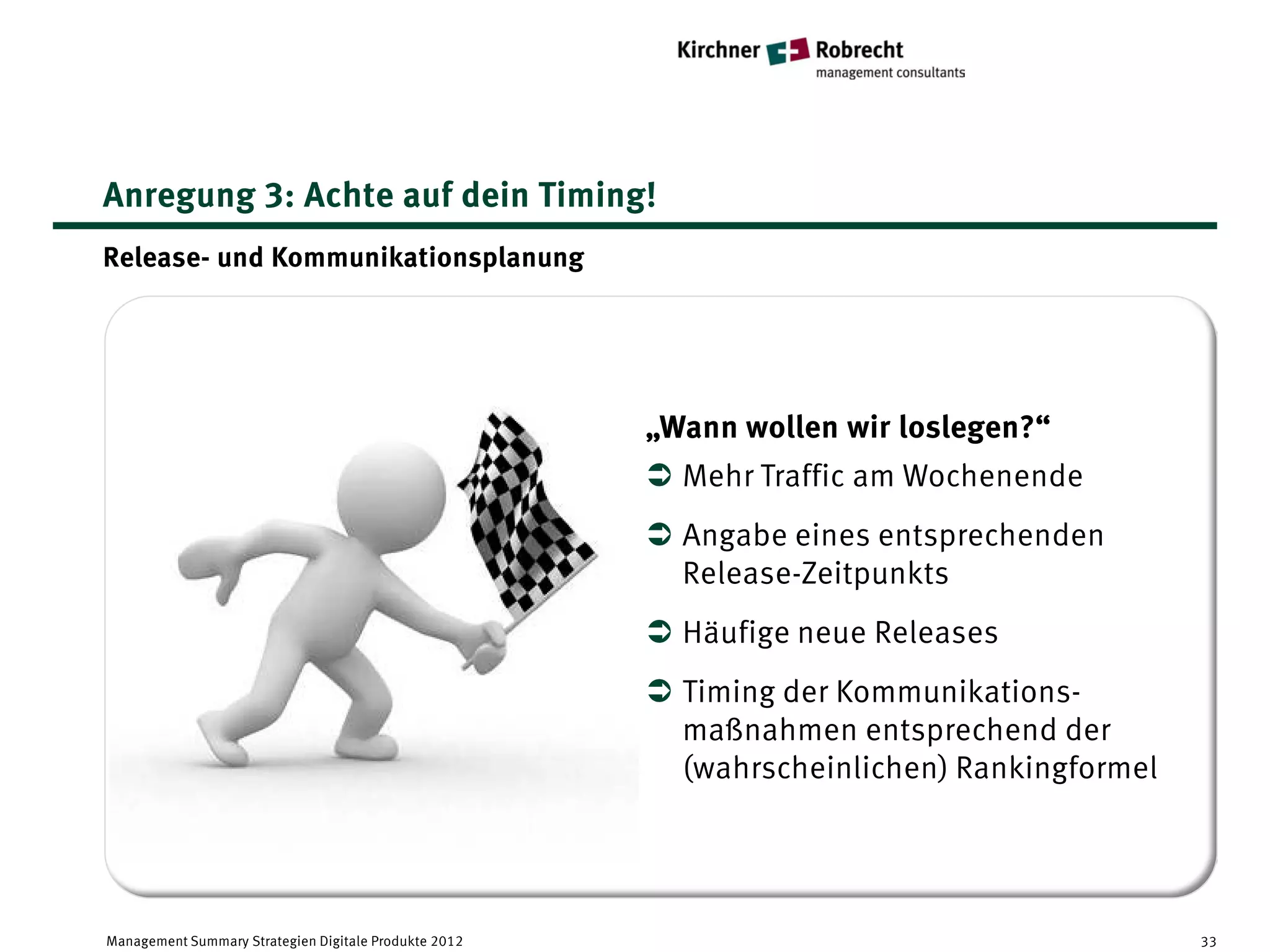 Anregung 3: Achte auf dein Timing!
Release- und Kommunikationsplanung




                                                       „Wann wollen wir loslegen?“
                                                        Mehr Traffic am Wochenende
                                                        Angabe eines entsprechenden
                                                         Release-Zeitpunkts
                                                        Häufige neue Releases
                                                        Timing der Kommunikations-
                                                         maßnahmen entsprechend der
                                                         (wahrscheinlichen) Rankingformel




Management Summary Strategien Digitale Produkte 2012                                        33
 