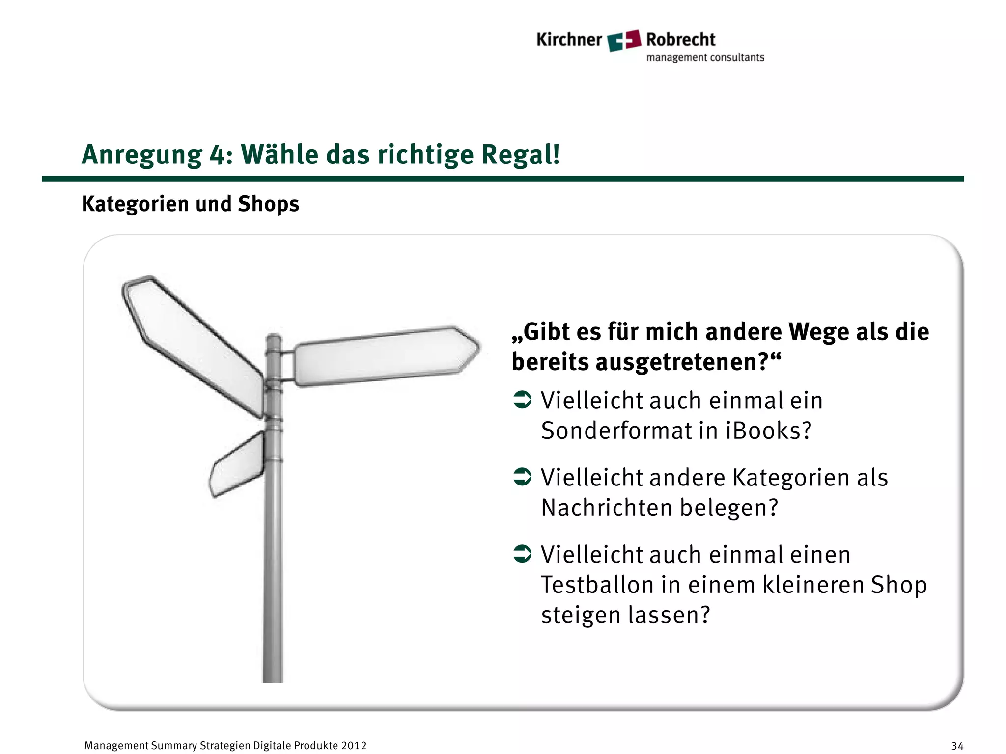 Anregung 4: Wähle das richtige Regal!
Kategorien und Shops




                                                       „Gibt es für mich andere Wege als die
                                                       bereits ausgetretenen?“
                                                        Vielleicht auch einmal ein
                                                         Sonderformat in iBooks?
                                                        Vielleicht andere Kategorien als
                                                         Nachrichten belegen?
                                                        Vielleicht auch einmal einen
                                                         Testballon in einem kleineren Shop
                                                         steigen lassen?




Management Summary Strategien Digitale Produkte 2012                                           34
 
