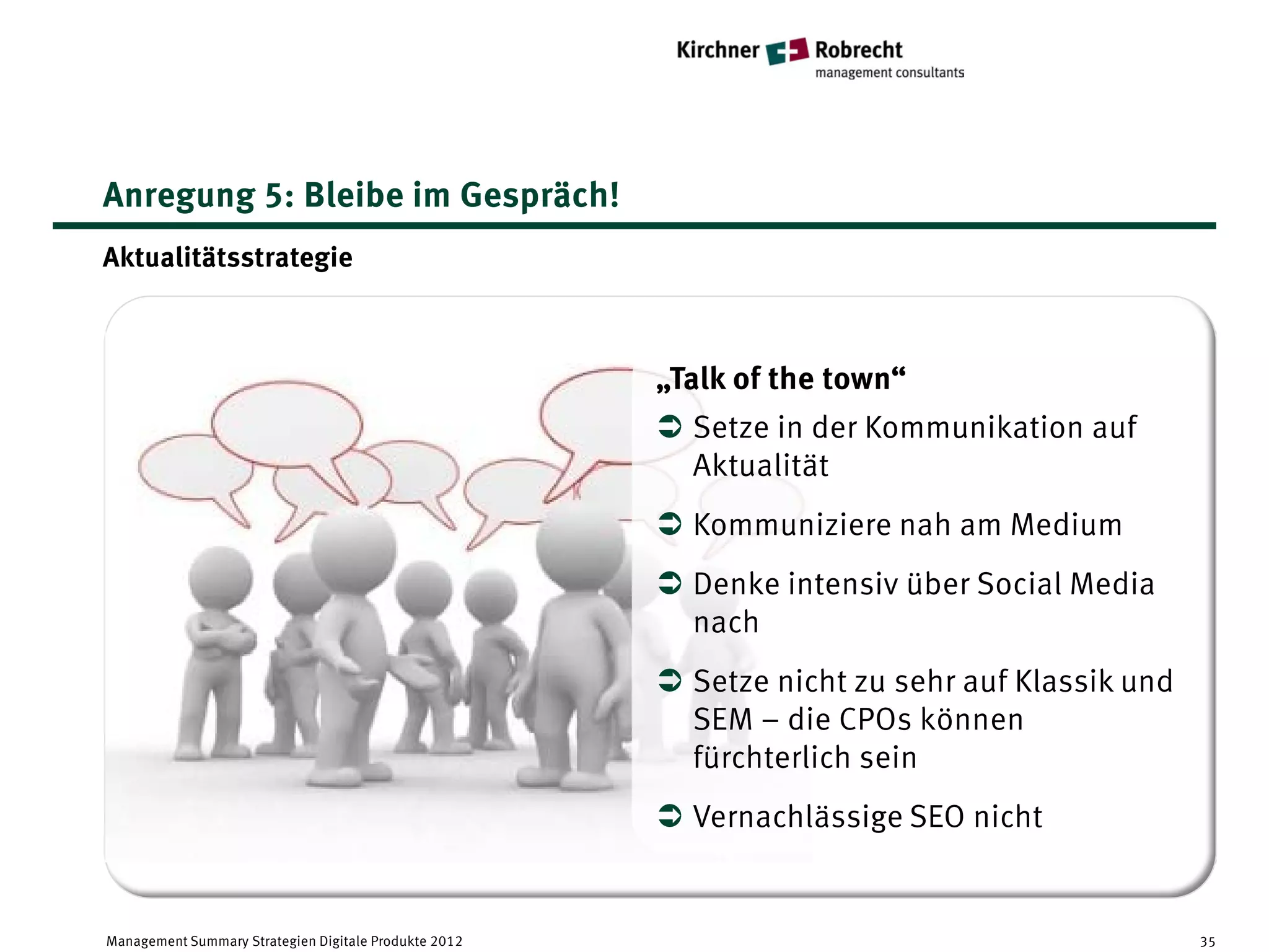 Anregung 5: Bleibe im Gespräch!
Aktualitätsstrategie



                                                       „Talk of the town“
                                                        Setze in der Kommunikation auf
                                                         Aktualität
                                                        Kommuniziere nah am Medium
                                                        Denke intensiv über Social Media
                                                         nach
                                                        Setze nicht zu sehr auf Klassik und
                                                         SEM – die CPOs können
                                                         fürchterlich sein
                                                        Vernachlässige SEO nicht


Management Summary Strategien Digitale Produkte 2012                                           35
 