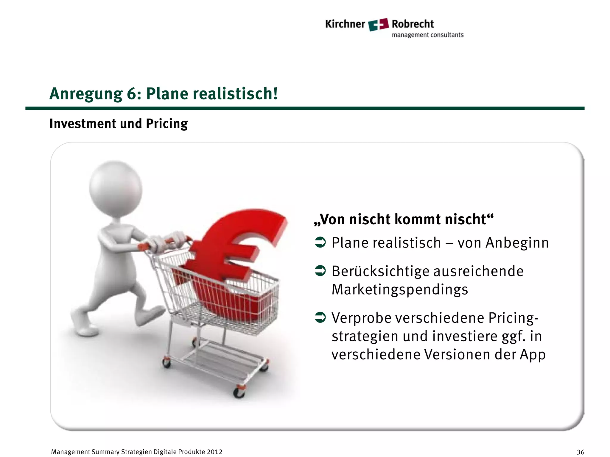 Anregung 6: Plane realistisch!
Investment und Pricing




                                                       „Von nischt kommt nischt“
                                                        Plane realistisch – von Anbeginn
                                                        Berücksichtige ausreichende
                                                         Marketingspendings
                                                        Verprobe verschiedene Pricing-
                                                         strategien und investiere ggf. in
                                                         verschiedene Versionen der App




Management Summary Strategien Digitale Produkte 2012                                         36
 
