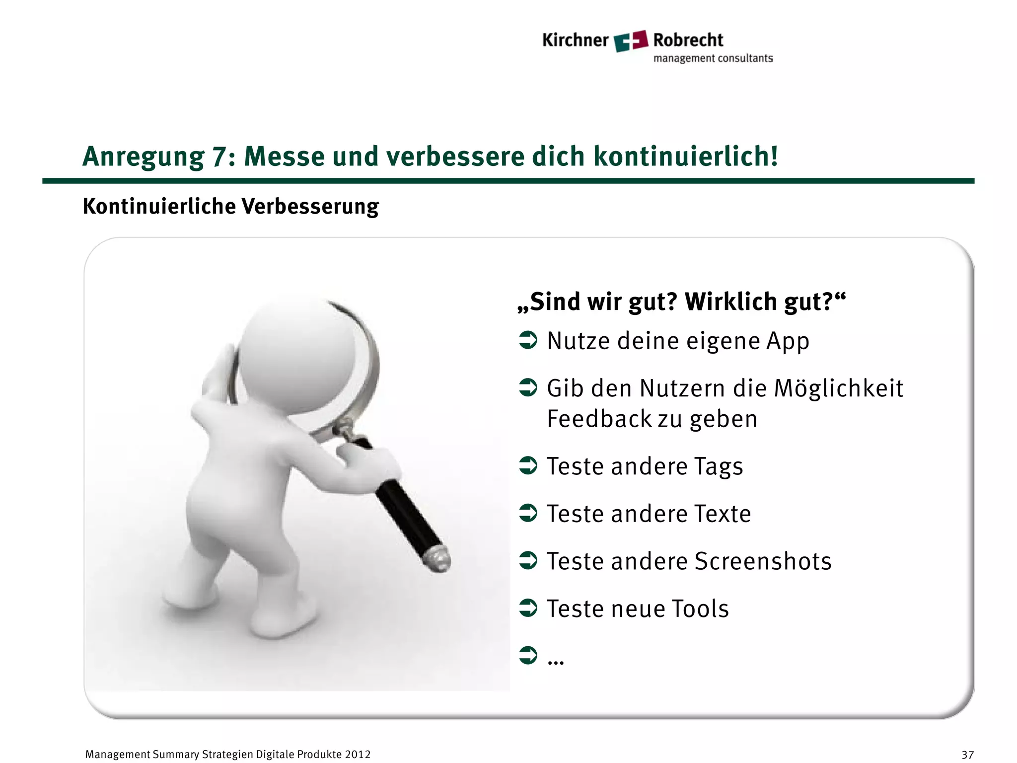Anregung 7: Messe und verbessere dich kontinuierlich!
Kontinuierliche Verbesserung



                                                       „Sind wir gut? Wirklich gut?“
                                                        Nutze deine eigene App
                                                        Gib den Nutzern die Möglichkeit
                                                         Feedback zu geben
                                                        Teste andere Tags
                                                        Teste andere Texte
                                                        Teste andere Screenshots
                                                        Teste neue Tools
                                                       …


Management Summary Strategien Digitale Produkte 2012                                       37
 