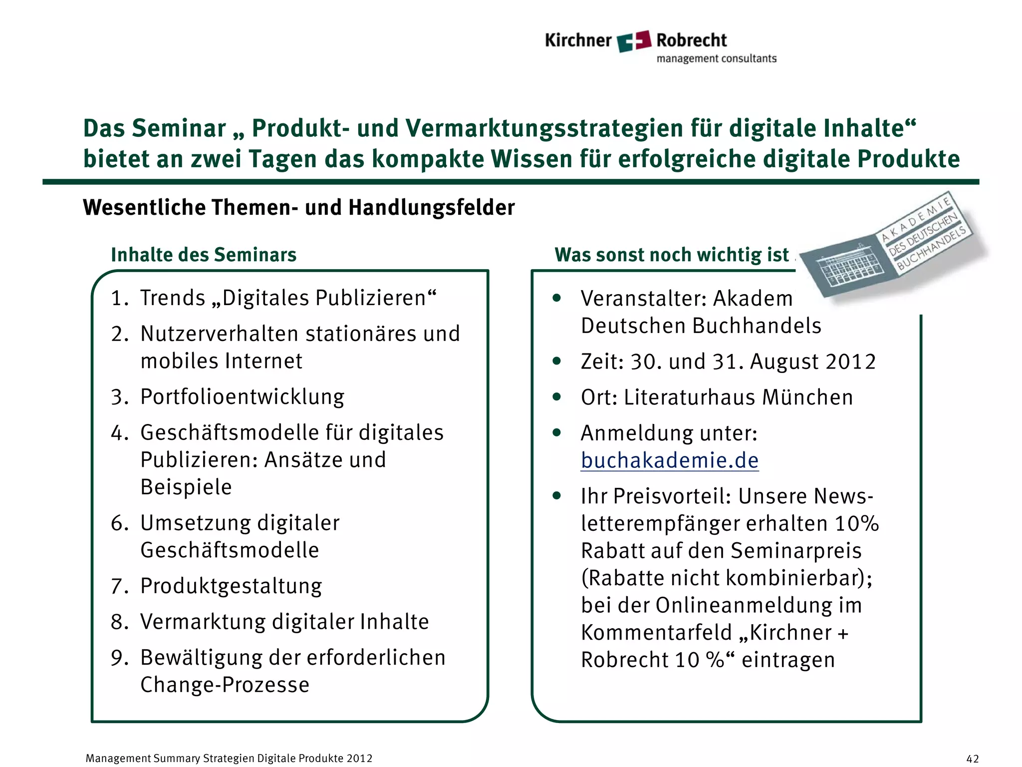 Das Seminar „ Produkt- und Vermarktungsstrategien für digitale Inhalte“
bietet an zwei Tagen das kompakte Wissen für erfolgreiche digitale Produkte
Wesentliche Themen- und Handlungsfelder

    Inhalte des Seminars                               Was sonst noch wichtig ist . . .

    1. Trends „Digitales Publizieren“                  • Veranstalter: Akademie des
    2. Nutzerverhalten stationäres und                   Deutschen Buchhandels
       mobiles Internet                                • Zeit: 30. und 31. August 2012
    3. Portfolioentwicklung                            • Ort: Literaturhaus München
    4. Geschäftsmodelle für digitales                  • Anmeldung unter:
       Publizieren: Ansätze und                          buchakademie.de
       Beispiele                                       • Ihr Preisvorteil: Unsere News-
    6. Umsetzung digitaler                               letterempfänger erhalten 10%
       Geschäftsmodelle                                  Rabatt auf den Seminarpreis
    7. Produktgestaltung                                 (Rabatte nicht kombinierbar);
                                                         bei der Onlineanmeldung im
    8. Vermarktung digitaler Inhalte                     Kommentarfeld „Kirchner +
    9. Bewältigung der erforderlichen                    Robrecht 10 %“ eintragen
       Change-Prozesse


Management Summary Strategien Digitale Produkte 2012                                      42
 