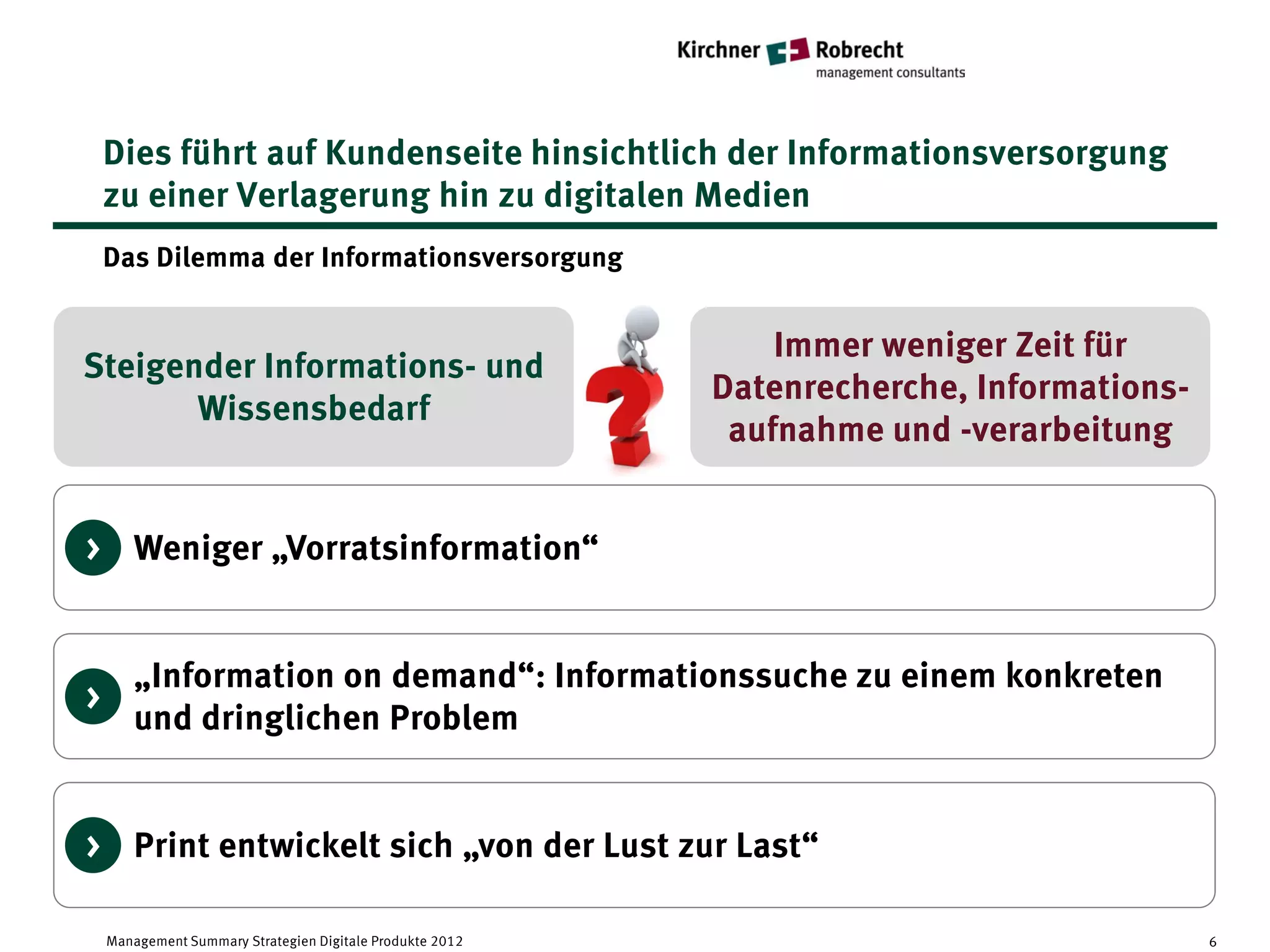 Dies führt auf Kundenseite hinsichtlich der Informationsversorgung
    zu einer Verlagerung hin zu digitalen Medien
    Das Dilemma der Informationsversorgung


                                                               Immer weniger Zeit für
Steigender Informations- und
                                                           Datenrecherche, Informations-
       Wissensbedarf
                                                            aufnahme und -verarbeitung


> Weniger „Vorratsinformation“


       „Information on demand“: Informationssuche zu einem konkreten
>
       und dringlichen Problem


> Print entwickelt sich „von der Lust zur Last“

    Management Summary Strategien Digitale Produkte 2012                                   6
 