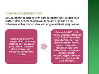 DSS database adalah koleksi dari database saat ini dan data historis dari beberapa aplikasi di dalam organisasi atau kelompok untuk mudah diakses dengan aplikasi yang sesuai. 