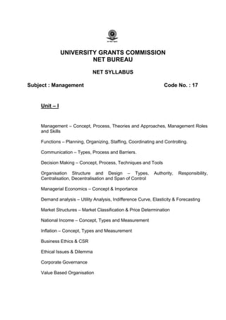 UNIVERSITY GRANTS COMMISSION
NET BUREAU
NET SYLLABUS
Subject : Management Code No. : 17
Unit – I
Management – Concept, Process, Theories and Approaches, Management Roles
and Skills
Functions – Planning, Organizing, Staffing, Coordinating and Controlling.
Communication – Types, Process and Barriers.
Decision Making – Concept, Process, Techniques and Tools
Organisation Structure and Design – Types, Authority, Responsibility,
Centralisation, Decentralisation and Span of Control
Managerial Economics – Concept & Importance
Demand analysis – Utility Analysis, Indifference Curve, Elasticity & Forecasting
Market Structures – Market Classification & Price Determination
National Income – Concept, Types and Measurement
Inflation – Concept, Types and Measurement
Business Ethics & CSR
Ethical Issues & Dilemma
Corporate Governance
Value Based Organisation
 
