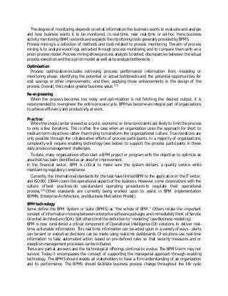 The degree of monitoring depends on what information the business wants to evaluate and analyze
and how business wants it to be monitored, in real-time, near real-time or ad-hoc. Here, business
activity monitoring (BAM) extends and expands the monitoring tools generally provided by BPMS.
Process mining is a collection of methods and tools related to process monitoring. The aim of process
mining is to analyze event logs extracted through process monitoring and to compare them with an a
priori process model. Process mining allows process analysts to detect discrepancies between the actual
process execution and the a priori model as well as to analyze bottlenecks.
Optimization
Process optimization includes retrieving process performance information from modeling or
monitoring phase; identifying the potential or actual bottlenecks and the potential opportunities for
cost savings or other improvements; and then, applying those enhancements in the design of the
process. Overall, this creates greater business value.[11]
Re-engineering
When the process becomes too noisy and optimization is not fetching the desired output, it is
recommended to re-engineer the entire process cycle. BPR has become an integral part of organizations
to achieve efficiency and productivity at work.
Practice:
While the steps can be viewed as a cycle, economic or time constraints are likely to limit the process
to only a few iterations. This is often the case when an organization uses the approach for short to
medium term objectives rather than trying to transform the organizational culture. True iterations are
only possible through the collaborative efforts of process participants. In a majority of organizations,
complexity will require enabling technology (see below) to support the process participants in these
daily process management challenges.
To date, many organizations often start a BPM project or program with the objective to optimize an
area that has been identified as an area for improvement.
In the financial sector, BPM is critical to make sure the system delivers a quality service while
maintaining regulatory compliance.
Currently, the international standards for the task have limited BPM to the application in the IT sector,
and ISO/IEC 15944 covers the operational aspects of the business. However, some corporations with the
culture of best practices do use standard operating procedures to regulate their operational
process.[15]
Other standards are currently being worked upon to assist in BPM implementation
(BPMN, Enterprise Architecture, and Business Motivation Model).
BPM technology
Some define the BPM System or Suite (BPMS) as "the whole of BPM." Others relate the important
concept of information moving between enterprise software packages and immediately think of Service
Oriented Architecture (SOA). Still others limit the definition to "modeling" (see Business modeling).
BPM is now considered a critical component of Operational Intelligence (OI) solutions to deliver real-
time, actionable information. This real-time information can be acted upon in a variety of ways - alerts
can be sent or executive decisions can be made using real-time dashboards. OI solutions use real-time
information to take automated action based on pre-defined rules so that security measures and or
exception management processes can be initiated.
These are partial answers and the technological offerings continue to evolve. The BPMS term may not
survive. Today it encompasses the concept of supporting the managerial approach through enabling
technology. The BPMS should enable all stakeholders to have a firm understanding of an organization
and its performance. The BPMS should facilitate business process change throughout the life cycle
 