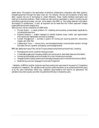 stated above. This assists in the automation of activities, collaboration, integration with other systems,
integrating partners through the value chain, etc. For instance, the size and complexity of daily tasks
often requires the use of technology to model efficiently. These models facilitate automation and
solutions to business problems. These models can also become executable to assist in monitoring and
controlling business processes. As such, some people view BPM as "the bridge between Information
Technology (IT) and Business.". In fact, an argument can be made that this "holistic approach" bridges
organizational and technological silos.
There are four critical components of a BPM Suite:
 Process Engine – a robust platform for modeling and executing process-based applications,
including business rules
 Business Analytics — enable managers to identify business issues, trends, and opportunities
with reports and dashboards and react accordingly
 Content Management — provides a system for storing and securing electronic documents,
images, and other files
 Collaboration Tools — remove intra- and interdepartmental communication barriers through
discussion forums, dynamic workspaces, and message boards
BPM also addresses many of the critical IT issues underpinning these business drivers, including:
 Managing end-to-end, customer-facing processes
 Consolidating data and increasing visibility into and access to associated data and information
 Increasing the flexibility and functionality of current infrastructure and data
 Integrating with existing systems and leveraging emerging service oriented architecture (SOAs)
 Establishing a common language for business-IT alignment
Validation of BPMS is another technical issue that vendors and users need to be aware of, if regulatory
compliance is mandatory. The validation task could be performed either by an authenticated third party
or by the users themselves. Either way, validation documentation will need to be generated. The
validation document usually can either be published officially or retained by users.
 