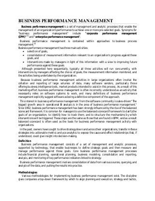 BUSINESS PERFORMANCE MANAGEMENT
Business performance management is a set of management and analytic processes that enable the
management of an organization's performance to achieve one or more pre-selected goals. Synonyms for
"business performance management" include "corporate performance management
(CPM)"[1]
and "enterprise performance management".
Business performance management is contained within approaches to business process
management.[4]
Business performance management has three main activities:
 selection of goals,
 consolidation of measurement information relevant to an organization’s progress against these
goals, and
 Interventions made by managers in light of this information with a view to improving future
performance against these goals.
Although presented here sequentially, typically all three activities will run concurrently, with
interventions by managers affecting the choice of goals, the measurement information monitored, and
the activities being undertaken by the organization.
Because business performance management activities in large organizations often involve the
collation and reporting of large volumes of data, many software vendors, particularly those
offering business intelligence tools, market products intended to assist in this process. As a result of this
marketing effort, business performance management is often incorrectly understood as an activity that
necessarily relies on software systems to work, and many definitions of business performance
management explicitly suggest software as being a definitive component of the approach.
This interest in business performance management from the software community is sales-driven.
"The
biggest growth area in operational BI analysis is in the area of business performance management."
Since 1992, business performance management has been strongly influenced by the rise of the balanced
scorecard framework. It is common for managers to use the balanced scorecard framework to clarify the
goals of an organization, to identify how to track them, and to structure the mechanisms by which
interventions will be triggered. These steps are the same as those that are found in BPM, and as a result
balanced scorecard is often used as the basis for business performance management activity with
organizations.
In the past, owners have sought to drive strategy down and across their organizations, transform these
strategies into actionable metrics and use analytics to expose the cause-and-effect relationships that, if
understood, could give insight into decision-making.
Definition
Business performance management consists of a set of management and analytic processes,
supported by technology, that enable businesses to define strategic goals and then measure and
manage performance against those goals. Core business performance management processes
include financial planning, operational planning, business modeling, consolidation and reporting,
analysis, and monitoring of key performance indicators linked to strategy.
Business performance management involves consolidation of data from various sources, querying, and
analysis of the data, and putting the results into practice.
Methodologies
Various methodologies for implementing business performance management exist. The discipline
gives companies a top-down framework by which to align planning and execution, strategy and tactics,
 