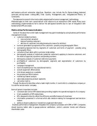and business-unit and enterprise objectives. Reactions may include the Six Sigma strategy, balanced
scorecard, activity-based costing (ABC), Total Quality Management, add, integrated and Theory of
Constraints.
The balanced scorecard is the most widely adopted performance management methodology.
Methodologies on their own cannot deliver a full solution to an enterprise's CPM needs. Many pure-
methodology implementations fail to deliver the anticipated benefits due to lack of integration with
fundamental CPM processes
Metrics & Key Performance Indicators
Some of the areas from which bank management may gain knowledge by using business performance
management include:
 customer-related numbers:
 new customers acquired
 status of existing customers
 attrition of customers (including breakup by reason for attrition)
 turnover generated by segments of the customers - possibly using demographic filters
 outstanding balances held by segments of customers and terms of payment - possibly using
demographic filters
 collection of bad debts within customer relationships
 demographic analysis of individuals (potential customers) applying to become customers, and
the levels of approval, rejections and pending numbers
 delinquency analysis of customers behind on payments
 profitability of customers by demographic segments and segmentation of customers by
profitability
 campaign management
 real-time dashboard on key operational metrics
 overall equipment effectiveness
 click stream analysis on a website
 key product portfolio trackers
 marketing-channel analysis
 sales-data analysis by product segments
 call center metrics
Though the above list describes what a bank might monitor, it could refer to a telephone company or
to a similar service-sector company.
Items of generic importance include:
 consistent and correct KPI-related data providing insights into operational aspects of a company
 timely availability of KPI-related data
 KPIs designed to directly reflect the efficiency and effectiveness of a business
 information presented in a format which aids decision-making for management and decision-
makers
 ability to discern patterns or trends from organized information
Business performance management integrates the company's processes with CRM or[
ERP. Companies
should become better able to gauge customer satisfaction, control customer trends and influence
shareholder value
 