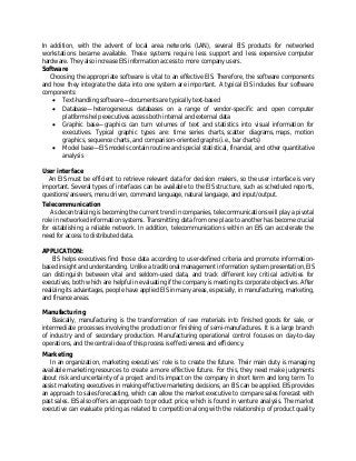 In addition, with the advent of local area networks (LAN), several EIS products for networked
workstations became available. These systems require less support and less expensive computer
hardware. They also increase EIS information access to more company users.
Software
Choosing the appropriate software is vital to an effective EIS. Therefore, the software components
and how they integrate the data into one system are important. A typical EIS includes four software
components:
 Text-handling software—documents are typically text-based
 Database—heterogeneous databases on a range of vendor-specific and open computer
platforms help executives access both internal and external data
 Graphic base—graphics can turn volumes of text and statistics into visual information for
executives. Typical graphic types are: time series charts, scatter diagrams, maps, motion
graphics, sequence charts, and comparison-oriented graphs (i.e., bar charts)
 Model base—EIS models contain routine and special statistical, financial, and other quantitative
analysis
User interface
An EIS must be efficient to retrieve relevant data for decision makers, so the user interface is very
important. Several types of interfaces can be available to the EIS structure, such as scheduled reports,
questions/answers, menu driven, command language, natural language, and input/output.
Telecommunication
As decentralizing is becoming the current trend in companies, telecommunications will play a pivotal
role in networked information systems. Transmitting data from one place to another has become crucial
for establishing a reliable network. In addition, telecommunications within an EIS can accelerate the
need for access to distributed data.
APPLICATION:
EIS helps executives find those data according to user-defined criteria and promote information-
based insight and understanding. Unlike a traditional management information system presentation, EIS
can distinguish between vital and seldom-used data, and track different key critical activities for
executives, both which are helpful in evaluating if the company is meeting its corporate objectives. After
realizing its advantages, people have applied EIS in many areas, especially, in manufacturing, marketing,
and finance areas.
Manufacturing
Basically, manufacturing is the transformation of raw materials into finished goods for sale, or
intermediate processes involving the production or finishing of semi-manufactures. It is a large branch
of industry and of secondary production. Manufacturing operational control focuses on day-to-day
operations, and the central idea of this process is effectiveness and efficiency.
Marketing
In an organization, marketing executives’ role is to create the future. Their main duty is managing
available marketing resources to create a more effective future. For this, they need make judgments
about risk and uncertainty of a project and its impact on the company in short term and long term. To
assist marketing executives in making effective marketing decisions, an EIS can be applied. EIS provides
an approach to sales forecasting, which can allow the market executive to compare sales forecast with
past sales. EIS also offers an approach to product price, which is found in venture analysis. The market
executive can evaluate pricing as related to competition along with the relationship of product quality
 