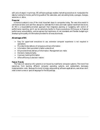 with price charged. In summary, EIS software package enables marketing executives to manipulate the
data by looking for trends, performing audits of the sales data, and calculating totals, averages, changes,
variances, or ratios.
Financial
A financial analysis is one of the most important steps to companies today. The executive needs to
use financial ratios and cash flow analysis to estimate the trends and make capital investment decisions.
An EIS is a responsibility-oriented approach that integrates planning or budgeting with control of
performance reporting, and it can be extremely helpful to finance executives. EIS focuses on financial
performance accountability, and recognizes the importance of cost standards and flexible budgeting in
developing the quality of information provided for all executive levels.
Advantages of EIS
 Easy for upper-level executives to use, extensive computer experience is not required in
operations
 Provides timely delivery of company summary information
 Information that is provided is better understood
 EIS provides timely delivery of information. Management can make
 Decisions made promptly.
 Improves tracking information
 Offers efficiency to decision makers
Future Trends
The future of executive info systems is not bound by mainframe computer systems. This trend free
executives from learning different computer operating systems, and substantially decreases
implementation costs. Because this trend includes using existing software applications, executives don't
need to learn a new or special language for the EIS package.
 